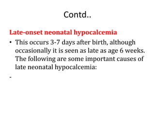 Contd..
Late-onset neonatal hypocalcemia
• This occurs 3-7 days after birth, although
occasionally it is seen as late as age 6 weeks.
The following are some important causes of
late neonatal hypocalcemia:
-
 