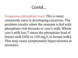 Contd…
Exogenous phosphate load: This is most
commonly seen in developing countries. The
problem results when the neonate is fed with
phosphate-rich formula or cow's milk. Whole
cow's milk has 7 times the phosphate load of
breast milk (956 vs 140 mg/L in breast milk).
This may cause symptomatic hypocalcemia in
neonates.
 