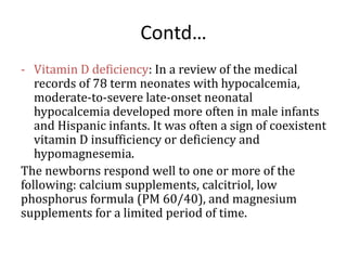 Contd…
- Vitamin D deficiency: In a review of the medical
records of 78 term neonates with hypocalcemia,
moderate-to-severe late-onset neonatal
hypocalcemia developed more often in male infants
and Hispanic infants. It was often a sign of coexistent
vitamin D insufficiency or deficiency and
hypomagnesemia.
The newborns respond well to one or more of the
following: calcium supplements, calcitriol, low
phosphorus formula (PM 60/40), and magnesium
supplements for a limited period of time.
 