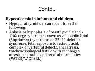 Contd…
Hypocalcemia in infants and children
• Hypoparathyroidism can result from the
following:
• Aplasia or hypoplasia of parathyroid gland -
DiGeorge syndrome known as velocardiofacial
(Shprintzen) syndrome or 22q11 deletion
syndrome; fetal exposure to retinoic acid;
complex of vertebral defects, anal atresia,
tracheoesophageal fistula with esophageal
atresia, and radial and renal abnormalities
(VATER/VACTERL);
 