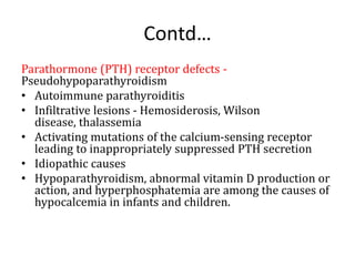 Contd…
Parathormone (PTH) receptor defects -
Pseudohypoparathyroidism
• Autoimmune parathyroiditis
• Infiltrative lesions - Hemosiderosis, Wilson
disease, thalassemia
• Activating mutations of the calcium-sensing receptor
leading to inappropriately suppressed PTH secretion
• Idiopathic causes
• Hypoparathyroidism, abnormal vitamin D production or
action, and hyperphosphatemia are among the causes of
hypocalcemia in infants and children.
 