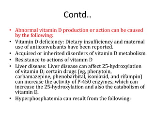 Contd..
• Abnormal vitamin D production or action can be caused
by the following:
• Vitamin D deficiency: Dietary insufficiency and maternal
use of anticonvulsants have been reported.
• Acquired or inherited disorders of vitamin D metabolism
• Resistance to actions of vitamin D
• Liver disease: Liver disease can affect 25-hydroxylation
of vitamin D; certain drugs (eg, phenytoin,
carbamazepine, phenobarbital, isoniazid, and rifampin)
can increase the activity of P-450 enzymes, which can
increase the 25-hydroxylation and also the catabolism of
vitamin D.
• Hyperphosphatemia can result from the following:
 