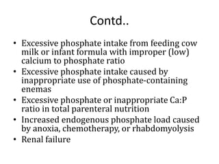 Contd..
• Excessive phosphate intake from feeding cow
milk or infant formula with improper (low)
calcium to phosphate ratio
• Excessive phosphate intake caused by
inappropriate use of phosphate-containing
enemas
• Excessive phosphate or inappropriate Ca:P
ratio in total parenteral nutrition
• Increased endogenous phosphate load caused
by anoxia, chemotherapy, or rhabdomyolysis
• Renal failure
 