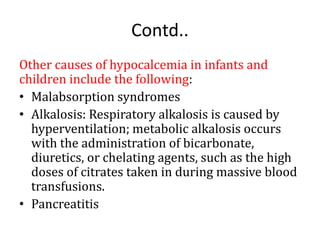Contd..
Other causes of hypocalcemia in infants and
children include the following:
• Malabsorption syndromes
• Alkalosis: Respiratory alkalosis is caused by
hyperventilation; metabolic alkalosis occurs
with the administration of bicarbonate,
diuretics, or chelating agents, such as the high
doses of citrates taken in during massive blood
transfusions.
• Pancreatitis
 