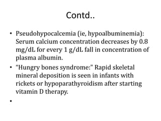Contd..
• Pseudohypocalcemia (ie, hypoalbuminemia):
Serum calcium concentration decreases by 0.8
mg/dL for every 1 g/dL fall in concentration of
plasma albumin.
• “Hungry bones syndrome:" Rapid skeletal
mineral deposition is seen in infants with
rickets or hypoparathyroidism after starting
vitamin D therapy.
•
 