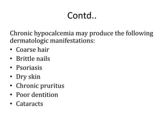 Contd..
Chronic hypocalcemia may produce the following
dermatologic manifestations:
• Coarse hair
• Brittle nails
• Psoriasis
• Dry skin
• Chronic pruritus
• Poor dentition
• Cataracts
 