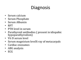 Diagnosis
• Serum calcium
• Serum Phosphate
• Serum Albumin
• RFT
• PTH level in serum
• Parathyroid antibodies ( present in idiopahic
hypoparathyrodism)
• Vit D serum level
• Serum magnisium levelX-ray of metacarpals
• Cardiac enzzumes
• ABG analysis
• ECG
 