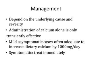 Management
• Depend on the underlying cause and
severity
• Administration of calcium alone is only
transiently effective
• Mild asymptomatic cases-often adequate to
increase dietary calcium by 1000mg/day
• Symptomatic: treat immediately
 