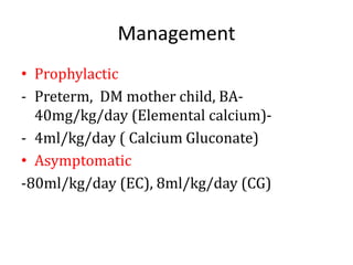 Management
• Prophylactic
- Preterm, DM mother child, BA-
40mg/kg/day (Elemental calcium)-
- 4ml/kg/day ( Calcium Gluconate)
• Asymptomatic
-80ml/kg/day (EC), 8ml/kg/day (CG)
 