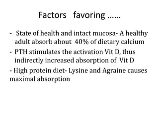 Factors favoring ……
- State of health and intact mucosa- A healthy
adult absorb about 40% of dietary calcium
- PTH stimulates the activation Vit D, thus
indirectly increased absorption of Vit D
- High protein diet- Lysine and Agraine causes
maximal absorption
 