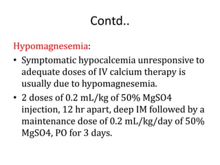Contd..
Hypomagnesemia:
• Symptomatic hypocalcemia unresponsive to
adequate doses of IV calcium therapy is
usually due to hypomagnesemia.
• 2 doses of 0.2 mL/kg of 50% MgSO4
injection, 12 hr apart, deep IM followed by a
maintenance dose of 0.2 mL/kg/day of 50%
MgSO4, PO for 3 days.
 