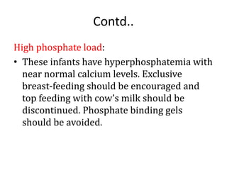 Contd..
High phosphate load:
• These infants have hyperphosphatemia with
near normal calcium levels. Exclusive
breast-feeding should be encouraged and
top feeding with cow’s milk should be
discontinued. Phosphate binding gels
should be avoided.
 