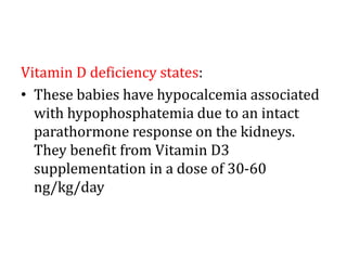 Vitamin D deficiency states:
• These babies have hypocalcemia associated
with hypophosphatemia due to an intact
parathormone response on the kidneys.
They benefit from Vitamin D3
supplementation in a dose of 30-60
ng/kg/day
 
