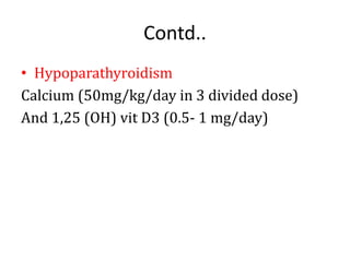 Contd..
• Hypoparathyroidism
Calcium (50mg/kg/day in 3 divided dose)
And 1,25 (OH) vit D3 (0.5- 1 mg/day)
 