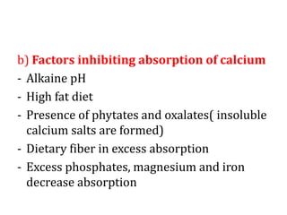 b) Factors inhibiting absorption of calcium
- Alkaine pH
- High fat diet
- Presence of phytates and oxalates( insoluble
calcium salts are formed)
- Dietary fiber in excess absorption
- Excess phosphates, magnesium and iron
decrease absorption
 