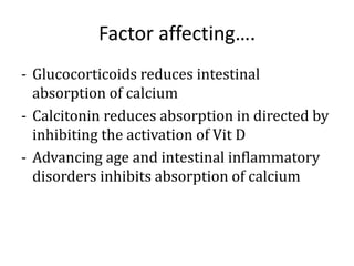 Factor affecting….
- Glucocorticoids reduces intestinal
absorption of calcium
- Calcitonin reduces absorption in directed by
inhibiting the activation of Vit D
- Advancing age and intestinal inflammatory
disorders inhibits absorption of calcium
 