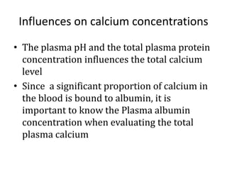 Influences on calcium concentrations
• The plasma pH and the total plasma protein
concentration influences the total calcium
level
• Since a significant proportion of calcium in
the blood is bound to albumin, it is
important to know the Plasma albumin
concentration when evaluating the total
plasma calcium
 