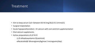 Treatment
• Aim to keep serum Ca2+ between 8.0-8.5mg/dL(2.0-2.1mmol/L)
• Surgical implantation
• Acute hypoparathyroidism –IV calcium with oral calcitriol supplementation
• Oral calcium supplements.
• Active preparations of of Vit D
-1,25-dihydroxyvitamin D(calcitriol)
-alfacalcidiol@ 50nanograms/kg(max 2 micrograms/day).
 