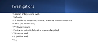 Investigations
• S.calcium and phosphate levels
• S.albumin
• Corrected s.calcium=serum calcium+0.8*(normal albumin-pt albumin)
• S.creat (For renal disease)
• PTH levels in serum
• Parathyroid antibodies(idiopathic hypoparathyroidism)
• Vit D serum level
• Magnesium level
• ECG
 