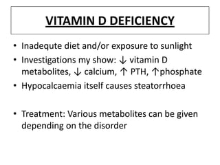 VITAMIN D DEFICIENCY
• Inadequte diet and/or exposure to sunlight
• Investigations my show: ↓ vitamin D
metabolites, ↓ calcium, ↑ PTH, ↑phosphate
• Hypocalcaemia itself causes steatorrhoea
• Treatment: Various metabolites can be given
depending on the disorder
 