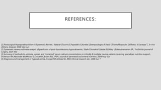 REFERENCES:
[1] Postsurgical Hypoparathyroidism: A Systematic Review., Kakava K,Tournis S,Papadakis G,Karelas I,Stampouloglou P,Kassi E,Triantafillopoulos I,Villiotou V,Karatzas T,, In vivo
(Athens, Greece), 2016 May-Jun
[2] Systematic review and meta-analysis of predictors of post-thyroidectomy hypocalcaemia., Edafe O,Antakia R,Laskar N,Uttley L,Balasubramanian SP,, The British journal of
surgery, 2014 Mar
[3] Accuracy of methods to estimate ionized and "corrected" serum calcium concentrations in critically ill multiple trauma patients receiving specialized nutrition support.,
Dickerson RN,Alexander KH,Minard G,Croce MA,Brown RO,, JPEN. Journal of parenteral and enteral nutrition, 2004 May-Jun
[4] Diagnosis and management of hypocalcaemia., Cooper MS,Gittoes NJ,, BMJ (Clinical research ed.), 2008 Jun 7
 