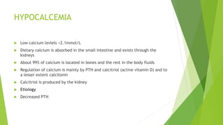 HYPOCALCEMIA
 Low calcium levlels <2.1mmol/L
 Dietary calcium is absorbed in the small intestine and exists through the
kidneys
 About 99% of calcium is located in bones and the rest in the body fluids
 Regulation of calcium is mainly by PTH and calcitriol (active vitamin D) and to
a lesser extent calcitonin
 Calcitriol is produced by the kidney
 Etiology
 Decreased PTH
 