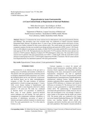 World Applied Sciences Journal 7 (6): 777-780, 2009
ISSN 1818-4952
© IDOSI Publications, 2009

                              Hypocalcemia in Acute Gastroenteritis
                     (A Case-Control Study at Department of Internal Medicine)
                                    1
                                    Bikha Ram Devrajani, 1Syed Zulfiquar Ali Shah,
                                1
                                 Samiullah Shaikh, 1Shamsuddin Shaikh and 2Salman Essa

                            1
                           Department of Medicine, Liaquat University of Medical and
                         Health Sciences Jamshoro / Hyderabad (LUMHS), Sindh, Pakistan
                               2
                                 Essa Laboratory, Saddar, Hyderabad, Sindh, Pakistan

    Abstract: Objective: To determine the serum calcium level in adult patients with acute gastroenteritis Patients
    and Methods: This descriptive type cross sectional study was conducted at Liaquat University Hospital
    Hyderabad Sindh, Pakistan. All patients above 12 years of age, of either gender present with history of acute
    diarrhea were further evaluated for their serum calcium status. The control group was selected for statistical
    comparative purpose; the data was recorded in pre-design proforma and analyzed in SPSS version 11.00. Result:
    Sixty six (66) subjects in each group were studies, of which 72(55%) were males and 60 (45%) were females, the
    mean age was 36.76±13.40. The hypocalcemia was observed in 75 (57%) patients while the serum calcium was
    normal in 57(43%) patients. Majority of subjects 92 (70%) belonged to urban areas. The mean±SD of serum
    calcium level in patients with acute gastroenteritis was 6.8455 ± 1.8266 mg/dL while the mean±SD of serum
    calcium in control group was 9.2167 ± 0.4534 mg/dL respectively (P<0.001). Conclusion: The low serum calcium
    level (hypocalciemia) was identified in patients with acute gastroenteritis.

    Key words: Hypocalciemia % Serum calcium % Acute gastroenteritis % Diarrhea

                   INTRODUCTION                                            Calcium regulation is critical for normal cell
                                                                      function, neural transmission, membrane stability, bone
     Gastroenteritis is an infection of the gut and is a              structure, blood coagulation and intracellular signaling,
leading cause of morbidity and mortality worldwide [1].               Depending on the cause, unrecognized or poorly treated
The patients with acute gastroenteritis commonly present              hypocalcemic emergencies can lead to significant
to emergency departments (EDs) and primary care centers,              morbidity or death. The causes of hypocalcemia include
the etiological agents can be viral, bacterial, or protozoan;         hypoalbuminemia, hypomagnesemia, hyperphosphatemia,
and bacterial agents can be either enteropathogenic,                  multifactorial enhanced protein binding and anion
toxigenic, or both. The peak incidence of infectious                  chelation, medication effects, surgical effects, Parathyroid
gastroenteritis is found in younger age groups (< 5 years),           hormone (PTH) deficiency or resistance and vitamin D
while severe disease leading to hospitalization and                   deficiency or resistance [7]. The decrease level of serum
resulting in death is most frequently observed in elderly             calcium in acute gastroenteritis is reported in different
patients (> 60 years) [2]. The study was conducted                    studies [8,9]. The epidemiology of hospitalizations
at Houston shown 12.4 prevalence of diarrhea [3].                     associated with gastroenteritis in adults, however, has not
Most cases of acute diarrhea caused by bacterial                      been well investigated so far, even though it imposes a
enteric pathogens are self limiting. The main goals in                major burden on the patient and the health care system
management are symptomatic treatment, rehydration or                  [10]. The present study was conducted at the Liaqaut
prevention of dehydration, prevention of spread of                    university hospital Hyderabad Pakistan, the 1500 bedded
infection and empiric antibiotic treatment in selected cases          tertiary care teaching hospital which provide all
[4,5]. The acute gastroenteritis was 7% in the study by               emergency and elective facilities and covers both urban
Usman et al. [6].                                                     and rural population. This hospital is located centrally in


Corresponding Author: Dr. Bikha Ram Devrajani, Department of Medicine, Liaquat University of Medical and Health Sciences
                      Jamshoro / Hyderabad, Pakistan   Cell: 0346-3912123
                                                                777
 