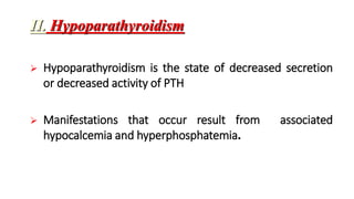 II. Hypoparathyroidism
 Hypoparathyroidism is the state of decreased secretion
or decreased activity of PTH
 Manifestations that occur result from associated
hypocalcemia and hyperphosphatemia.
 