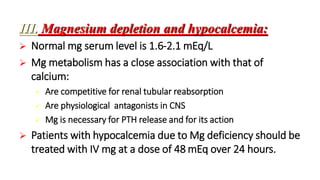 III. Magnesium depletion and hypocalcemia:
 Normal mg serum level is 1.6-2.1 mEq/L
 Mg metabolism has a close association with that of
calcium:
 Are competitive for renal tubular reabsorption
 Are physiological antagonists in CNS
 Mg is necessary for PTH release and for its action
 Patients with hypocalcemia due to Mg deficiency should be
treated with IV mg at a dose of 48 mEq over 24 hours.
 