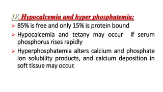 IV. Hypocalcemia and hyper phosphatemia:
 85% is free and only 15% is protein bound
 Hypocalcemia and tetany may occur if serum
phosphorus rises rapidly
 Hyperphosphatemia alters calcium and phosphate
ion solubility products, and calcium deposition in
soft tissue may occur.
 