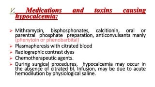 V. Medications and toxins causing
hypocalcemia:
 Mithramycin, bisphosphonates, calcitionin, oral or
parentral phosphate preparation, anticonvulsants manly
(phenytoin or phenobarbital)
 Plasmapheresis with citrated blood
 Radiographic contrast dyes
 Chemotherapeutic agents.
 During surgical procedures, hypocalcemia may occur in
the absence of citrated bl. Infusion, may be due to acute
hemodilution by physiological saline.
 