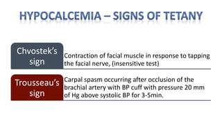 Contraction of facial muscle in response to tapping
the facial nerve, (insensitive test)
Chvostek’s
sign
Carpal spasm occurring after occlusion of the
brachial artery with BP cuff with pressure 20 mm
of Hg above systolic BP for 3-5min.
Trousseau’s
sign
 