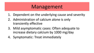 Management
1. Dependent on the underlying cause and severity
2. Administration of calcium alone is only
transiently effective
3. Mild asymptomatic cases: Often adequate to
increase dietary calcium by 1000 mg/day
4. Symptomatic: Treat immediately
 