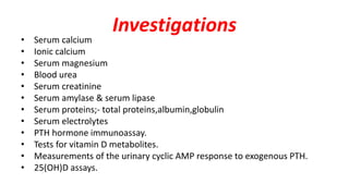 Investigations
• Serum calcium
• Ionic calcium
• Serum magnesium
• Blood urea
• Serum creatinine
• Serum amylase & serum lipase
• Serum proteins;- total proteins,albumin,globulin
• Serum electrolytes
• PTH hormone immunoassay.
• Tests for vitamin D metabolites.
• Measurements of the urinary cyclic AMP response to exogenous PTH.
• 25(OH)D assays.
 