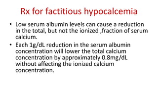 Rx for factitious hypocalcemia
• Low serum albumin levels can cause a reduction
in the total, but not the ionized ,fraction of serum
calcium.
• Each 1g/dL reduction in the serum albumin
concentration will lower the total calcium
concentration by approximately 0.8mg/dL
without affecting the ionized calcium
concentration.
 