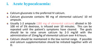i. Acute hypocalcaemia:
Calcium gluconate is the preferred IV calcium.
Calcium gluconate contains 90 mg of elemental calcium/ 10 ml
ampoule.
Usually 1-2 ampoule (180 mg of elemental calcium) diluted in 50-
100 ml of 5% dextrose, is infused over 10 minutes. This can be
repeated until the patient's symptoms have cleared. The goals
should be to raise serum calcium by 2-3 mg/dl with the
administration of 15mg/kg of elemental calcium over 4-6 hours.
Calcium should be maintained in the low normal range. If possible
oral calcium supplementation should be initiated together with vit
D.
 