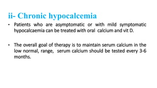 ii- Chronic hypocalcemia
• Patients who are asymptomatic or with mild symptomatic
hypocalcaemia can be treated with oral calcium and vit D.
• The overall goal of therapy is to maintain serum calcium in the
low normal, range, serum calcium should be tested every 3-6
months.
 
