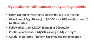 Hypocalcemia with concurrent hypomagnesemia
• Often cannot correct the Ca unless the Mg is corrected
• Give 2 gm of Mg (16 meq) of MgSO4 as a 10% solution over 10
to 20 minutes
• Followed by 1 gm MgSO4 (8 meq) at 100 mL/hr
• Continue intravenous MgSO4 as long as Mg < 1 mg/dL
• Careful monitoring if patient has impaired renal function
 