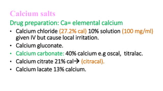 Calcium salts
Drug preparation: Ca= elemental calcium
• Calcium chloride (27.2% cal) 10% solution (100 mg/ml)
given IV but cause local irritation.
• Calcium gluconate.
• Calcium carbonate: 40% calcium e.g oscal, titralac.
• Calcium citrate 21% cal (citracal).
• Calcium lacate 13% calcium.
 