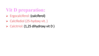 Vit D preparation:
 Ergocalciferol: (calciferol)
 Calcifediol (25-hydoxy vit. )
 Calcitriol: (1,25 dihydroxy vit D )
 