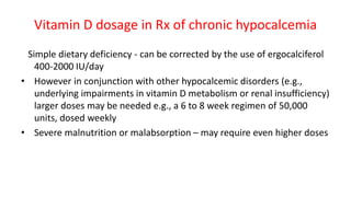 Vitamin D dosage in Rx of chronic hypocalcemia
Simple dietary deficiency - can be corrected by the use of ergocalciferol
400-2000 IU/day
• However in conjunction with other hypocalcemic disorders (e.g.,
underlying impairments in vitamin D metabolism or renal insufficiency)
larger doses may be needed e.g., a 6 to 8 week regimen of 50,000
units, dosed weekly
• Severe malnutrition or malabsorption – may require even higher doses
 