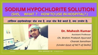 SODIUM HYPOCHLORITE SOLUTION
(SHS, WHAT ? HOWTO USE IN HOSPITAL? )
(सोडियम हाइपोक्लोराइट घोल क्या है, ताज़ा घोल क
ै से बनाते है, क्या यपयोह है)
11/10/2021 सोडियम हाइपोक्लोराइट घोल - Dr Mahesh Kumar 1
 