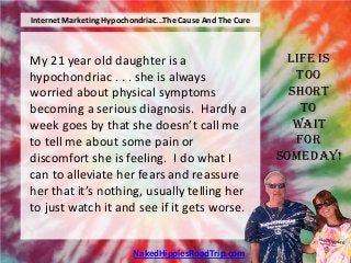 Internet Marketing Hypochondriac...The Cause And The Cure



My 21 year old daughter is a                                 Life is
hypochondriac . . . she is always                              Too
worried about physical symptoms                               Short
becoming a serious diagnosis. Hardly a                          To
week goes by that she doesn’t call me                          Wait
to tell me about some pain or                                  For
discomfort she is feeling. I do what I                      Someday!
can to alleviate her fears and reassure
her that it’s nothing, usually telling her
to just watch it and see if it gets worse.


                          NakedHippiesRoadTrip.com
 