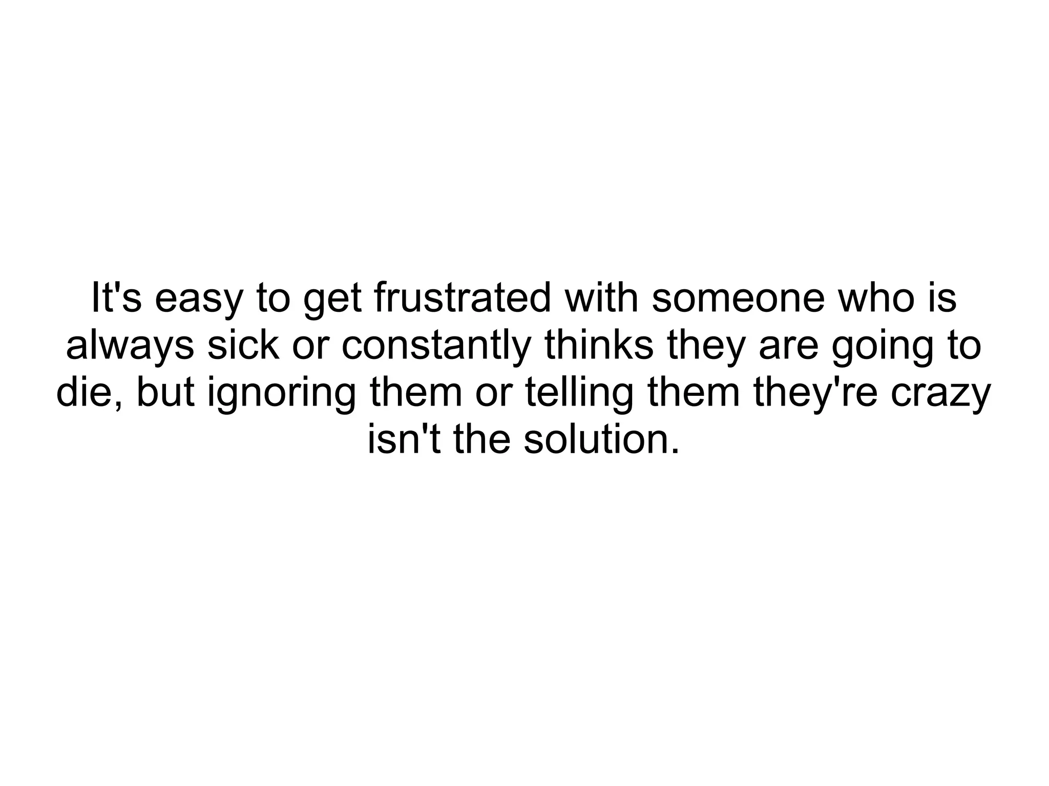 It's easy to get frustrated with someone who is
always sick or constantly thinks they are going to
die, but ignoring them or telling them they're crazy
                  isn't the solution.
 