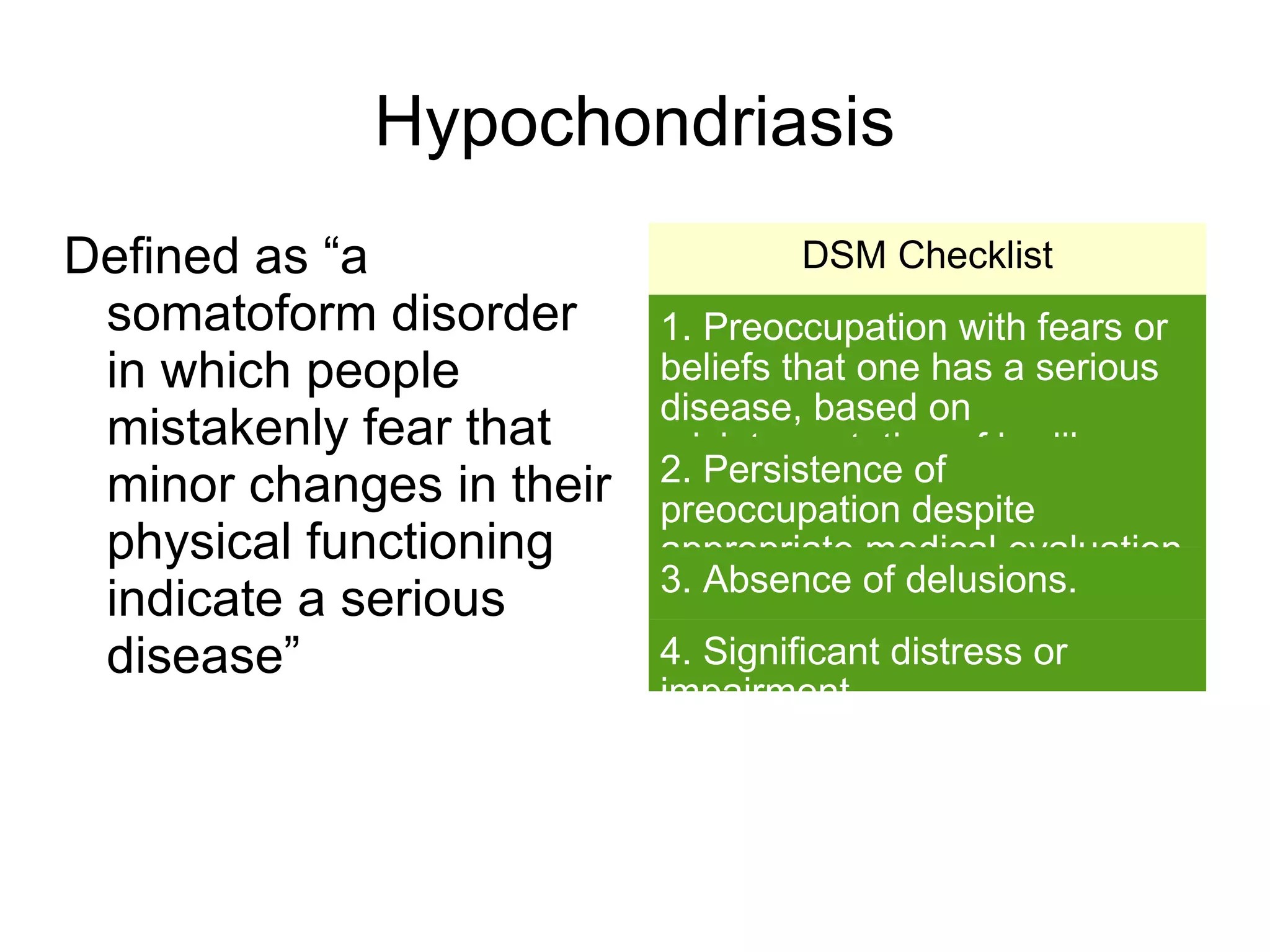 Hypochondriasis
Defined as “a                      DSM Checklist
 somatoform disorder      1. Preoccupation with fears or
 in which people          beliefs that one has a serious
                          disease, based on
 mistakenly fear that     misinterpretation of bodily
                          2. Persistence of at least six
 minor changes in their   symptoms, lasting
                          preoccupation despite
 physical functioning     months.
                          appropriate medical evaluation
                          3. Absence of delusions.
                          and reassurance.
 indicate a serious
 disease”                 4. Significant distress or
                          impairment.
 