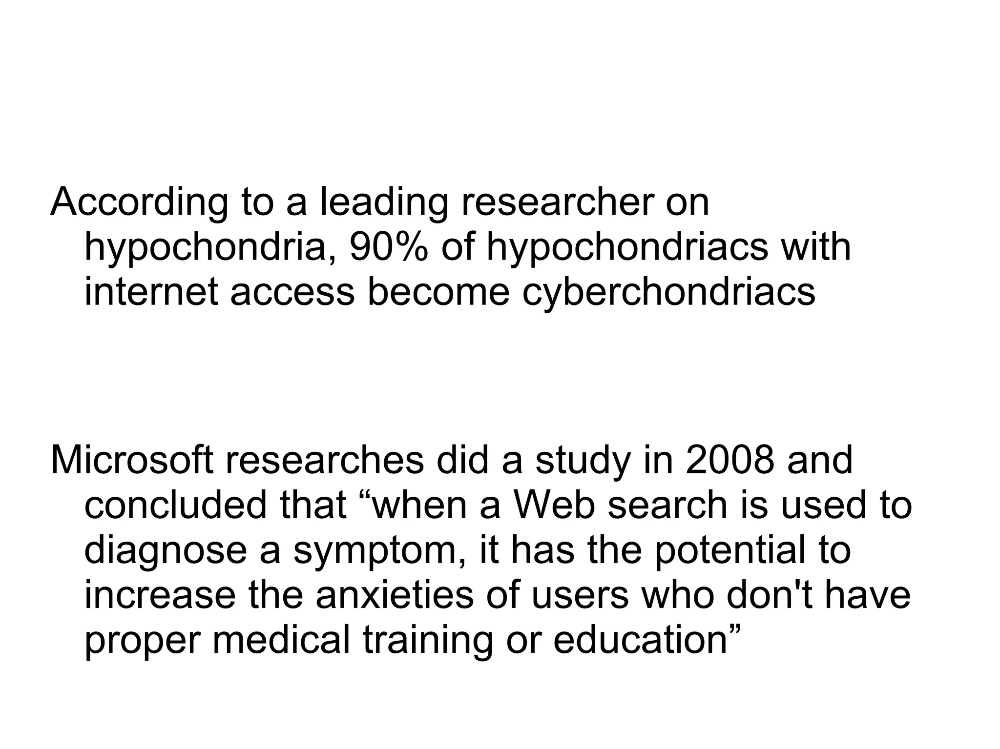 According to a leading researcher on
 hypochondria, 90% of hypochondriacs with
 internet access become cyberchondriacs



Microsoft researches did a study in 2008 and
 concluded that “when a Web search is used to
 diagnose a symptom, it has the potential to
 increase the anxieties of users who don't have
 proper medical training or education”
 