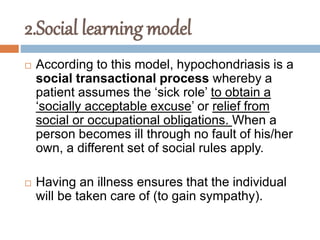 2.Social learning model
 According to this model, hypochondriasis is a
social transactional process whereby a
patient assumes the ‘sick role’ to obtain a
‘socially acceptable excuse’ or relief from
social or occupational obligations. When a
person becomes ill through no fault of his/her
own, a different set of social rules apply.
 Having an illness ensures that the individual
will be taken care of (to gain sympathy).
 