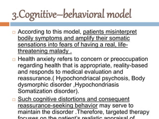 3.Cognitive–behavioral model
 According to this model, patients misinterpret
bodily symptoms and amplify their somatic
sensations into fears of having a real, life-
threatening malady .
 Health anxiety refers to concern or preoccupation
regarding health that is appropriate, reality-based
and responds to medical evaluation and
reassurance.( Hypochondriacal psychosis, Body
dysmorphic disorder ,Hypochondriasis
Somatization disorder).
 Such cognitive distortions and consequent
reassurance-seeking behavior may serve to
maintain the disorder .Therefore, targeted therapy
 