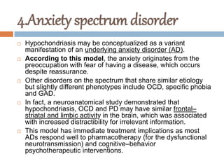 4.Anxiety spectrum disorder
 Hypochondriasis may be conceptualized as a variant
manifestation of an underlying anxiety disorder (AD).
 According to this model, the anxiety originates from the
preoccupation with fear of having a disease, which occurs
despite reassurance.
 Other disorders on the spectrum that share similar etiology
but slightly different phenotypes include OCD, specific phobia
and GAD.
 In fact, a neuroanatomical study demonstrated that
hypochondriasis, OCD and PD may have similar frontal–
striatal and limbic activity in the brain, which was associated
with increased distractibility for irrelevant information.
 This model has immediate treatment implications as most
ADs respond well to pharmacotherapy (for the dysfunctional
neurotransmission) and cognitive–behavior
psychotherapeutic interventions.
 