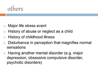 others
 Major life stress event
 History of abuse or neglect as a child
 History of childhood illness
 Disturbance in perception that magnifies normal
sensations
 Having another mental disorder (e.g. major
depression, obsessive compulsive disorder,
psychotic disorders)
 